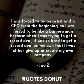 I was forced to be an artist and a CEO from the beginning, so I was forced to be like a businessman because when I was trying to get a record deal, it was so hard to get a record deal on my own that it was either give up or create my own company.
