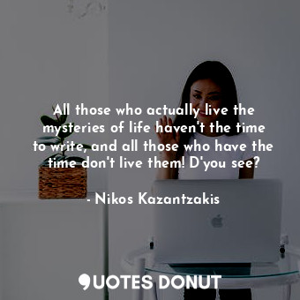 All those who actually live the mysteries of life haven't the time to write, and all those who have the time don't live them! D'you see?