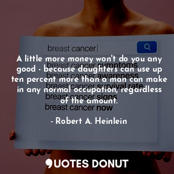 A little more money won't do you any good - because daughters can use up ten percent more than a man can make in any normal occupation, regardless of the amount.