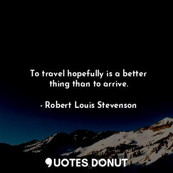To travel hopefully is a better thing than to arrive.
