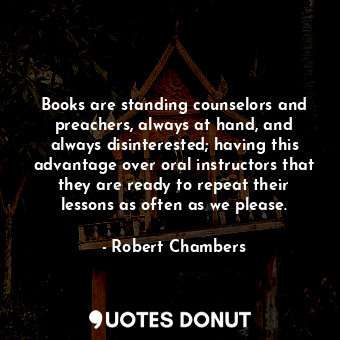 Books are standing counselors and preachers, always at hand, and always disinterested; having this advantage over oral instructors that they are ready to repeat their lessons as often as we please.
