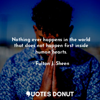 Nothing ever happens in the world that does not happen first inside human hearts.