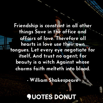 Friendship is constant in all other things Save in the office and affairs of love. Therefore all hearts in love use their own tongues. Let every eye negotiate for itself, And trust no agent; for beauty is a witch Against whose charms faith melteth into blood.