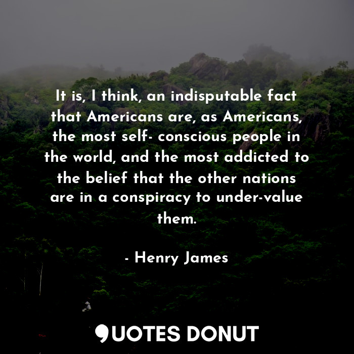 It is, I think, an indisputable fact that Americans are, as Americans, the most self- conscious people in the world, and the most addicted to the belief that the other nations are in a conspiracy to under-value them.