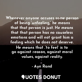 Whenever anyone accuses some person of being ‘unfeeling,’ he means that that person is just. He means that that person has no causeless emotions and will not grant him a feeling which he does not deserve. He means that .‘to feel’ is to go against reason, against moral values, against reality.