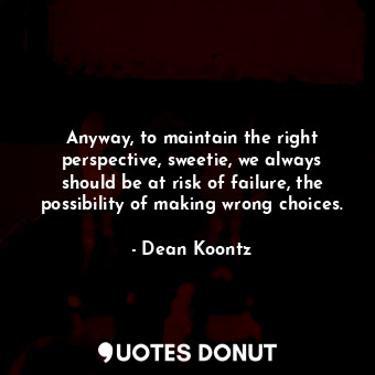 Anyway, to maintain the right perspective, sweetie, we always should be at risk of failure, the possibility of making wrong choices.