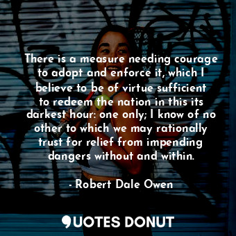 There is a measure needing courage to adopt and enforce it, which I believe to be of virtue sufficient to redeem the nation in this its darkest hour: one only; I know of no other to which we may rationally trust for relief from impending dangers without and within.