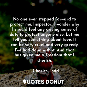 No one ever stepped forward to protect me, Inspector. I wonder why I should feel any driving sense of duty to protect anyone else. Let me tell you something about love. It can be very cruel and very greedy. I’ve had done with it. And that has given me a freedom that I cherish.