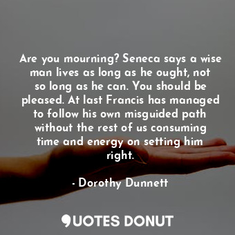 Are you mourning? Seneca says a wise man lives as long as he ought, not so long as he can. You should be pleased. At last Francis has managed to follow his own misguided path without the rest of us consuming time and energy on setting him right.