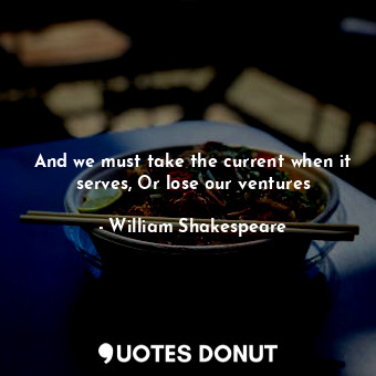 And we must take the current when it serves, Or lose our ventures