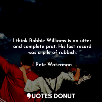 I think Robbie Williams is an utter and complete prat. His last record was a pile of rubbish.