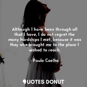 Although I have been through all that I have, I do not regret the many hardships I met, because it was they who brought me to the place I wished to reach.