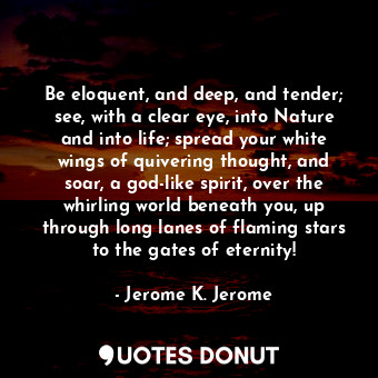 Be eloquent, and deep, and tender; see, with a clear eye, into Nature and into life; spread your white wings of quivering thought, and soar, a god-like spirit, over the whirling world beneath you, up through long lanes of flaming stars to the gates of eternity!