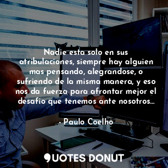 Nadie esta solo en sus atribulaciones, siempre hay alguien mas pensando, alegrandose, o sufriendo de la misma manera, y eso nos da fuerza para afrontar mejor el desafio que tenemos ante nosotros...