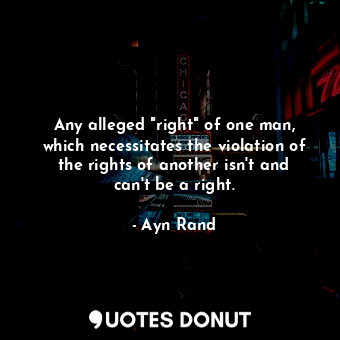 Any alleged "right" of one man, which necessitates the violation of the rights of another isn't and can't be a right.