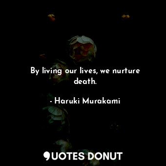 By living our lives, we nurture death.