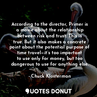 According to the director, Primer is a movie about the relationship between risk and trust. This is true. But it also makes a concrete point about the potential purpose of time travel—it’s too important to use only for money, but too dangerous to use for anything else.