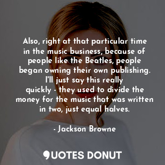 Also, right at that particular time in the music business, because of people like the Beatles, people began owning their own publishing. I&#39;ll just say this really quickly - they used to divide the money for the music that was written in two, just equal halves.