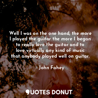 Well I was on the one hand, the more I played the guitar the more I began to really love the guitar and to love virtually any kind of music that anybody played well on guitar.