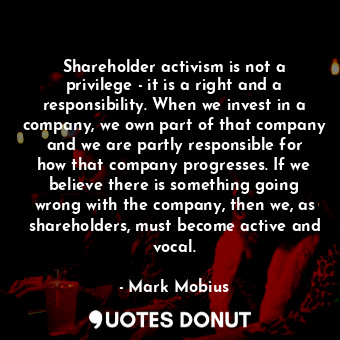 Shareholder activism is not a privilege - it is a right and a responsibility. When we invest in a company, we own part of that company and we are partly responsible for how that company progresses. If we believe there is something going wrong with the company, then we, as shareholders, must become active and vocal.