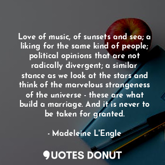 Love of music, of sunsets and sea; a liking for the same kind of people; political opinions that are not radically divergent; a similar stance as we look at the stars and think of the marvelous strangeness of the universe - these are what build a marriage. And it is never to be taken for granted.