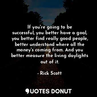 If you&#39;re going to be successful, you better have a goal, you better find really good people, better understand where all the money&#39;s coming from. And you better measure the living daylights out of it.