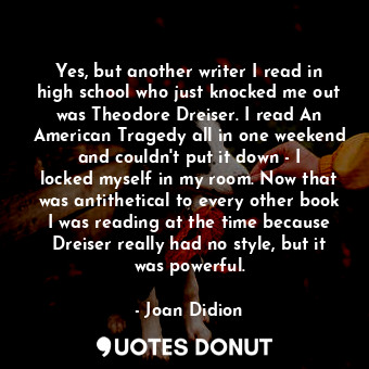 Yes, but another writer I read in high school who just knocked me out was Theodore Dreiser. I read An American Tragedy all in one weekend and couldn&#39;t put it down - I locked myself in my room. Now that was antithetical to every other book I was reading at the time because Dreiser really had no style, but it was powerful.