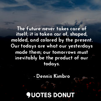 The future never takes care of itself; it is taken car of, shaped, molded, and colored by the present. Our todays are what our yesterdays made them; our tomorrows must inevitably be the product of our todays.
