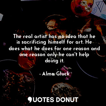 The real artist has no idea that he is sacrificing himself for art. He does what he does for one reason and one reason only-he can&#39;t help doing it.