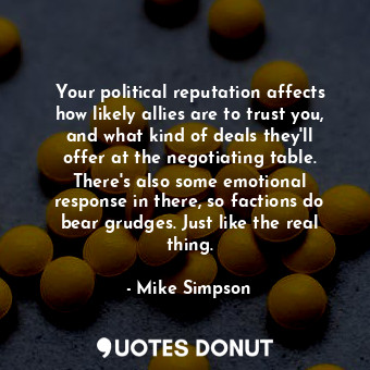 Your political reputation affects how likely allies are to trust you, and what kind of deals they&#39;ll offer at the negotiating table. There&#39;s also some emotional response in there, so factions do bear grudges. Just like the real thing.