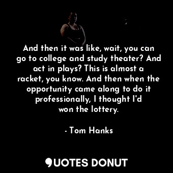 And then it was like, wait, you can go to college and study theater? And act in plays? This is almost a racket, you know. And then when the opportunity came along to do it professionally, I thought I&#39;d won the lottery.