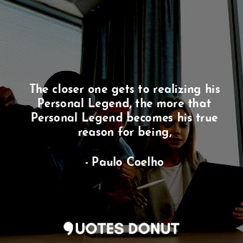 The closer one gets to realizing his Personal Legend, the more that Personal Legend becomes his true reason for being,