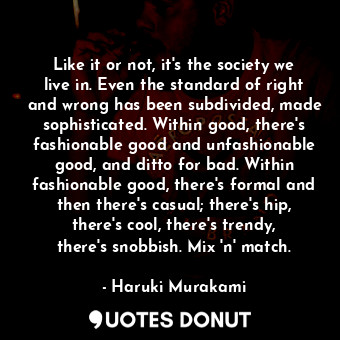 Like it or not, it's the society we live in. Even the standard of right and wrong has been subdivided, made sophisticated. Within good, there's fashionable good and unfashionable good, and ditto for bad. Within fashionable good, there's formal and then there's casual; there's hip, there's cool, there's trendy, there's snobbish. Mix 'n' match.