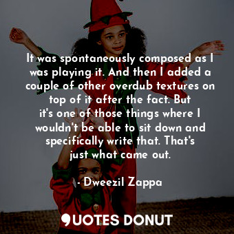  It was spontaneously composed as I was playing it. And then I added a couple of ... - Dweezil Zappa - Quotes Donut