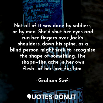 Not all of it was done by soldiers, or by men. She’d shut her eyes and run her fingers over Jack’s shoulders, down his spine, as a blind person might seek to recognise the shape of something. The shape—the ache in her own flesh—of her love for him.
