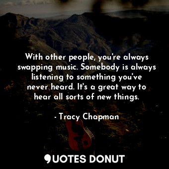 With other people, you&#39;re always swapping music. Somebody is always listening to something you&#39;ve never heard. It&#39;s a great way to hear all sorts of new things.