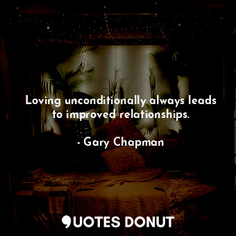 Loving unconditionally always leads to improved relationships.