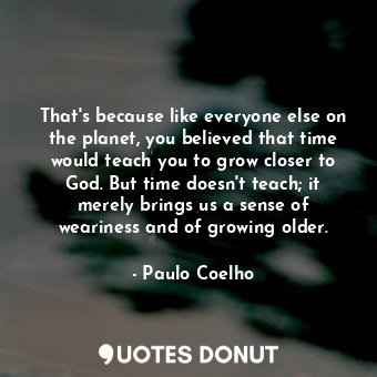 That's because like everyone else on the planet, you believed that time would teach you to grow closer to God. But time doesn't teach; it merely brings us a sense of weariness and of growing older.