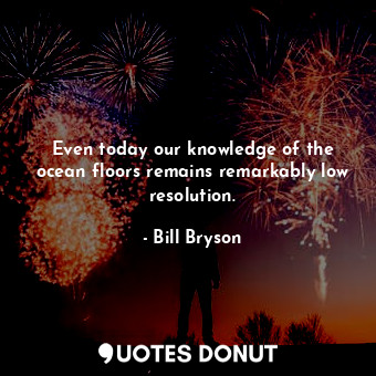 Even today our knowledge of the ocean floors remains remarkably low resolution.