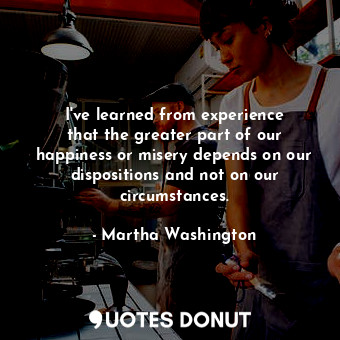 I&#39;ve learned from experience that the greater part of our happiness or misery depends on our dispositions and not on our circumstances.