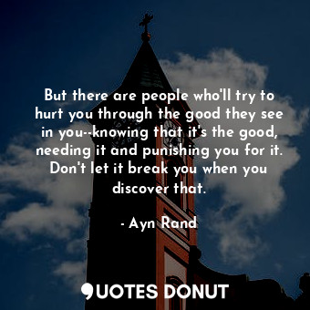 But there are people who'll try to hurt you through the good they see in you--knowing that it's the good, needing it and punishing you for it. Don't let it break you when you discover that.