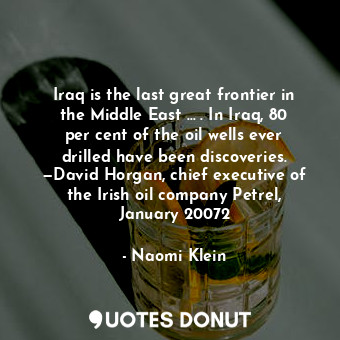 Iraq is the last great frontier in the Middle East … . In Iraq, 80 per cent of the oil wells ever drilled have been discoveries. —David Horgan, chief executive of the Irish oil company Petrel, January 20072