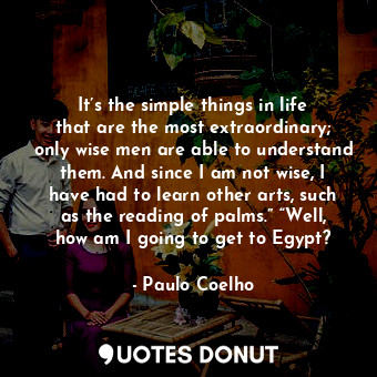 It’s the simple things in life that are the most extraordinary; only wise men are able to understand them. And since I am not wise, I have had to learn other arts, such as the reading of palms.” “Well, how am I going to get to Egypt?