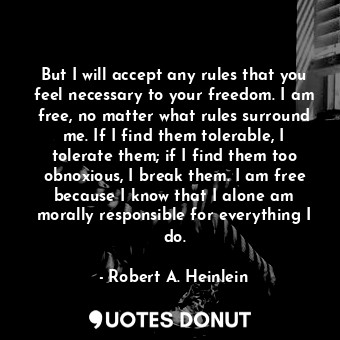 But I will accept any rules that you feel necessary to your freedom. I am free, no matter what rules surround me. If I find them tolerable, I tolerate them; if I find them too obnoxious, I break them. I am free because I know that I alone am morally responsible for everything I do.