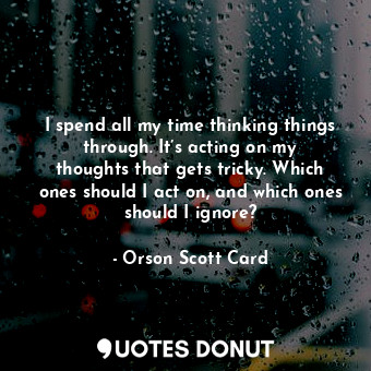 I spend all my time thinking things through. It’s acting on my thoughts that gets tricky. Which ones should I act on, and which ones should I ignore?