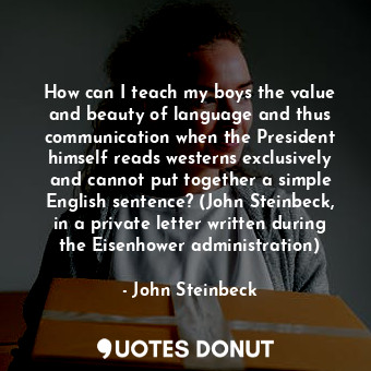 How can I teach my boys the value and beauty of language and thus communication when the President himself reads westerns exclusively and cannot put together a simple English sentence? (John Steinbeck, in a private letter written during the Eisenhower administration)