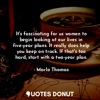 It&#39;s fascinating for us women to begin looking at our lives in five-year plans. It really does help you keep on track. If that&#39;s too hard, start with a two-year plan.
