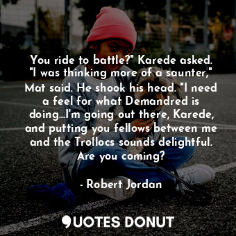 You ride to battle?" Karede asked. "I was thinking more of a saunter," Mat said. He shook his head. "I need a feel for what Demandred is doing...I'm going out there, Karede, and putting you fellows between me and the Trollocs sounds delightful. Are you coming?