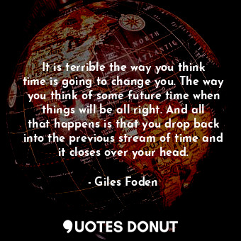 It is terrible the way you think time is going to change you. The way you think of some future time when things will be all right. And all that happens is that you drop back into the previous stream of time and it closes over your head.