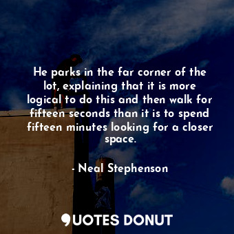He parks in the far corner of the lot, explaining that it is more logical to do this and then walk for fifteen seconds than it is to spend fifteen minutes looking for a closer space.